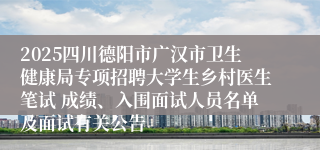 2025四川德阳市广汉市卫生健康局专项招聘大学生乡村医生笔试 成绩、入围面试人员名单及面试有关公告