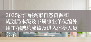 2025浙江绍兴市自然资源和规划局本级及下属事业单位编外用工招聘总成绩及进入体检人员公示