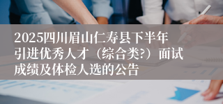 2025四川眉山仁寿县下半年引进优秀人才(综合类?)面试成绩及体检人选的公告