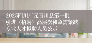 2025四川广元青川县第一批引进（招聘）高层次和急需紧缺专业人才拟聘人员公示