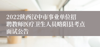 2022陕西汉中市事业单位招聘教师医疗卫生人员略阳县考点面试公告