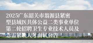 2025广东韶关市翁源县紧密型县域医共体公益二类事业单位第二轮招聘卫生专业技术人员及急需紧缺人才面试公告