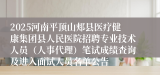 2025河南平顶山郏县医疗健康集团县人民医院招聘专业技术人员(人事代理)笔试成绩查询及进入面试人员名单公告