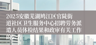 2025安徽芜湖鸠江区官陡街道社区卫生服务中心招聘劳务派遣人员体检结果和政审有关工作的公告