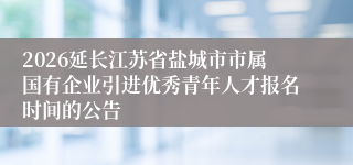 2026延长江苏省盐城市市属国有企业引进优秀青年人才报名时间的公告