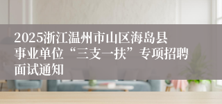 2025浙江温州市山区海岛县事业单位“三支一扶”专项招聘面试通知