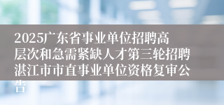 2025广东省事业单位招聘高层次和急需紧缺人才第三轮招聘湛江市市直事业单位资格复审公告