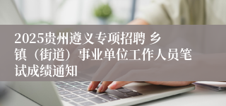2025贵州遵义专项招聘 乡镇（街道）事业单位工作人员笔试成绩通知