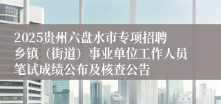 2025贵州六盘水市专项招聘乡镇(街道)事业单位工作人员笔试成绩公布及核查公告