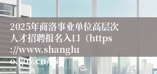 2025年商洛事业单位高层次人才招聘报名入口（https://www.shangluo.gov.cn/rsj）