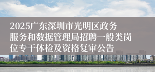 2025广东深圳市光明区政务服务和数据管理局招聘一般类岗位专干体检及资格复审公告
