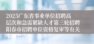 2025广东省事业单位招聘高层次和急需紧缺人才第三轮招聘阳春市招聘单位资格复审等有关事项公告