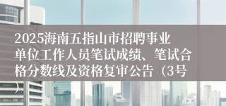 2025海南五指山市招聘事业单位工作人员笔试成绩、笔试合格分数线及资格复审公告（3号）