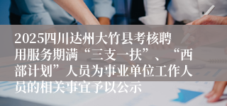 2025四川达州大竹县考核聘用服务期满“三支一扶”、“西部计划”人员为事业单位工作人员的相关事宜予以公示