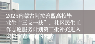 2025内蒙古阿拉善盟高校毕业生“三支一扶”、社区民生工作志愿服务计划第三批补充进入资格审查名单的公告
