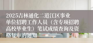 2025吉林通化二道江区事业单位招聘工作人员（含专项招聘高校毕业生）笔试成绩查询及资格复审的通知