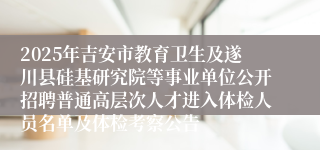 2025年吉安市教育卫生及遂川县硅基研究院等事业单位公开招聘普通高层次人才进入体检人员名单及体检考察公告