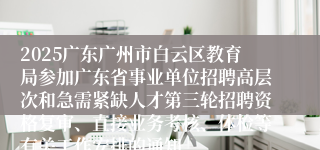 2025广东广州市白云区教育局参加广东省事业单位招聘高层次和急需紧缺人才第三轮招聘资格复审、直接业务考核、体检等有关工作安排的通知