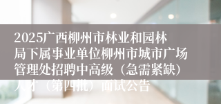 2025广西柳州市林业和园林局下属事业单位柳州市城市广场管理处招聘中高级（急需紧缺）人才（第四批）面试公告