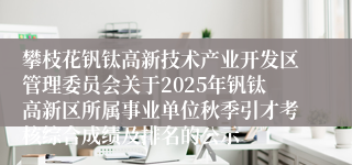攀枝花钒钛高新技术产业开发区管理委员会关于2025年钒钛高新区所属事业单位秋季引才考核综合成绩及排名的公示