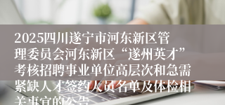 2025四川遂宁市河东新区管理委员会河东新区“遂州英才”考核招聘事业单位高层次和急需紧缺人才签约人员名单及体检相关事宜的公告