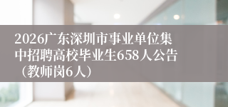 2026广东深圳市事业单位集中招聘高校毕业生658人公告（教师岗6人）