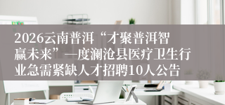 2026云南普洱“才聚普洱智赢未来”―度澜沧县医疗卫生行业急需紧缺人才招聘10人公告