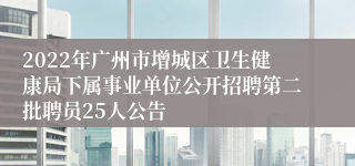 2022年广州市增城区卫生健康局下属事业单位公开招聘第二批聘员25人公告