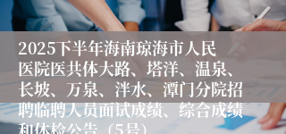 2025下半年海南琼海市人民医院医共体大路、塔洋、温泉、长坡、万泉、泮水、潭门分院招聘临聘人员面试成绩、综合成绩和体检公告（5号）