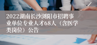 2022湖南长沙浏阳市招聘事业单位专业人才68人（含医学类岗位）公告