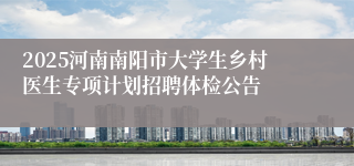 2025河南南阳市大学生乡村医生专项计划招聘体检公告