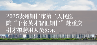 2025贵州铜仁市第二人民医院“千名英才智汇铜仁”赴重庆引才拟聘用人员公示