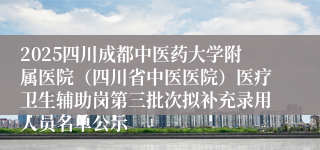 2025四川成都中医药大学附属医院（四川省中医医院）医疗卫生辅助岗第三批次拟补充录用人员名单公示
