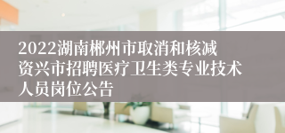 2022湖南郴州市取消和核减资兴市招聘医疗卫生类专业技术人员岗位公告