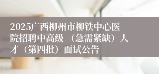2025广西柳州市柳铁中心医院招聘中高级 （急需紧缺）人才（第四批）面试公告
