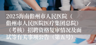 2025海南儋州市人民医院（儋州市人民医院医疗集团总院）（考核）招聘资格复审情况及面试等有关事项公告（第五号）