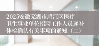 2025安徽芜湖市鸠江区医疗卫生事业单位招聘工作人员递补体检确认有关事项的通知（二）