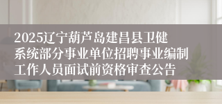 2025辽宁葫芦岛建昌县卫健系统部分事业单位招聘事业编制工作人员面试前资格审查公告