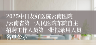 2025中日友好医院云南医院/云南省第一人民医院东院自主招聘工作人员第一批拟录用人员名单公示