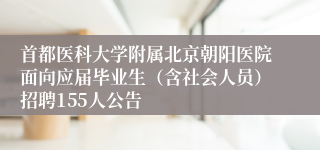 首都医科大学附属北京朝阳医院面向应届毕业生(含社会人员)招聘155人公告
