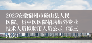 2025安徽宿州市砀山县人民医院、县中医医院招聘编外专业技术人员拟聘用人员公示(第三批次)