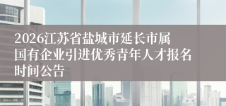2026江苏省盐城市延长市属国有企业引进优秀青年人才报名时间公告