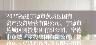2025福建宁德市蕉城区国有资产投资经营有限公司、宁德市蕉城区园投集团有限公司、宁德市蕉城区乡投集团有限公司、福建环三兴港投资集团有限公司招聘工作人员13人公告