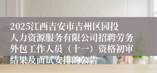 2025江西吉安市吉州区园投人力资源服务有限公司招聘劳务外包工作人员(十一)资格初审结果及面试安排的公告