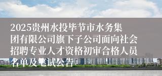 2025贵州水投毕节市水务集团有限公司旗下子公司面向社会招聘专业人才资格初审合格人员名单及笔试公告