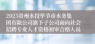 2025贵州水投毕节市水务集团有限公司旗下子公司面向社会招聘专业人才资格初审合格人员名单及笔试公告