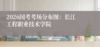 2026国考考场分布图：长江工程职业技术学院