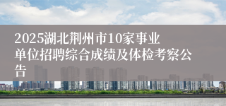 2025湖北荆州市10家事业单位招聘综合成绩及体检考察公告
