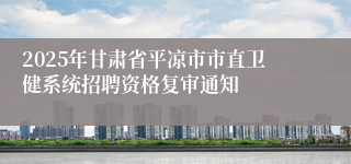 2025年甘肃省平凉市市直卫健系统招聘资格复审通知