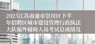 2025江苏南通市崇川区下半年招聘区城市建设管理行政执法大队编外辅助人员考试总成绩及进入体检人员名单公告